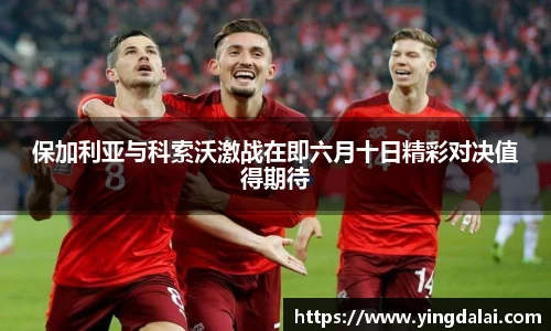 保加利亚与科索沃激战在即六月十日精彩对决值得期待
