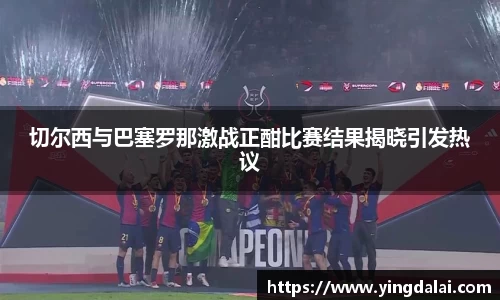 切尔西与巴塞罗那激战正酣比赛结果揭晓引发热议