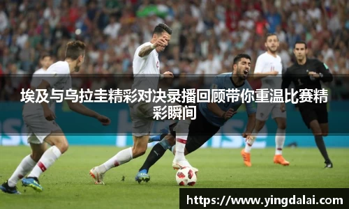 埃及与乌拉圭精彩对决录播回顾带你重温比赛精彩瞬间