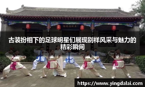 古装扮相下的足球明星们展现别样风采与魅力的精彩瞬间